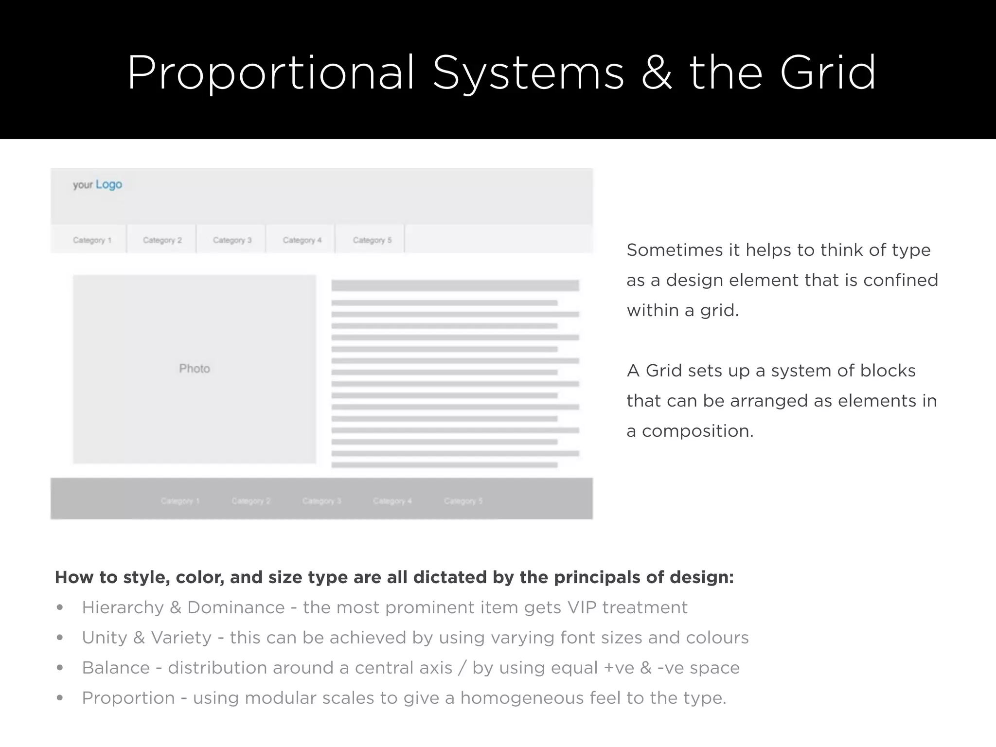 Sometimes it helps to think of type
as a design element that is conﬁned
within a grid.
A Grid sets up a system of blocks
that can be arranged as elements in
a composition.
How to style, color, and size type are all dictated by the principals of design:
• Hierarchy & Dominance - the most prominent item gets VIP treatment
• Unity & Variety - this can be achieved by using varying font sizes and colours
• Balance - distribution around a central axis / by using equal +ve & -ve space
• Proportion - using modular scales to give a homogeneous feel to the type.
Proportional Systems & the Grid
 