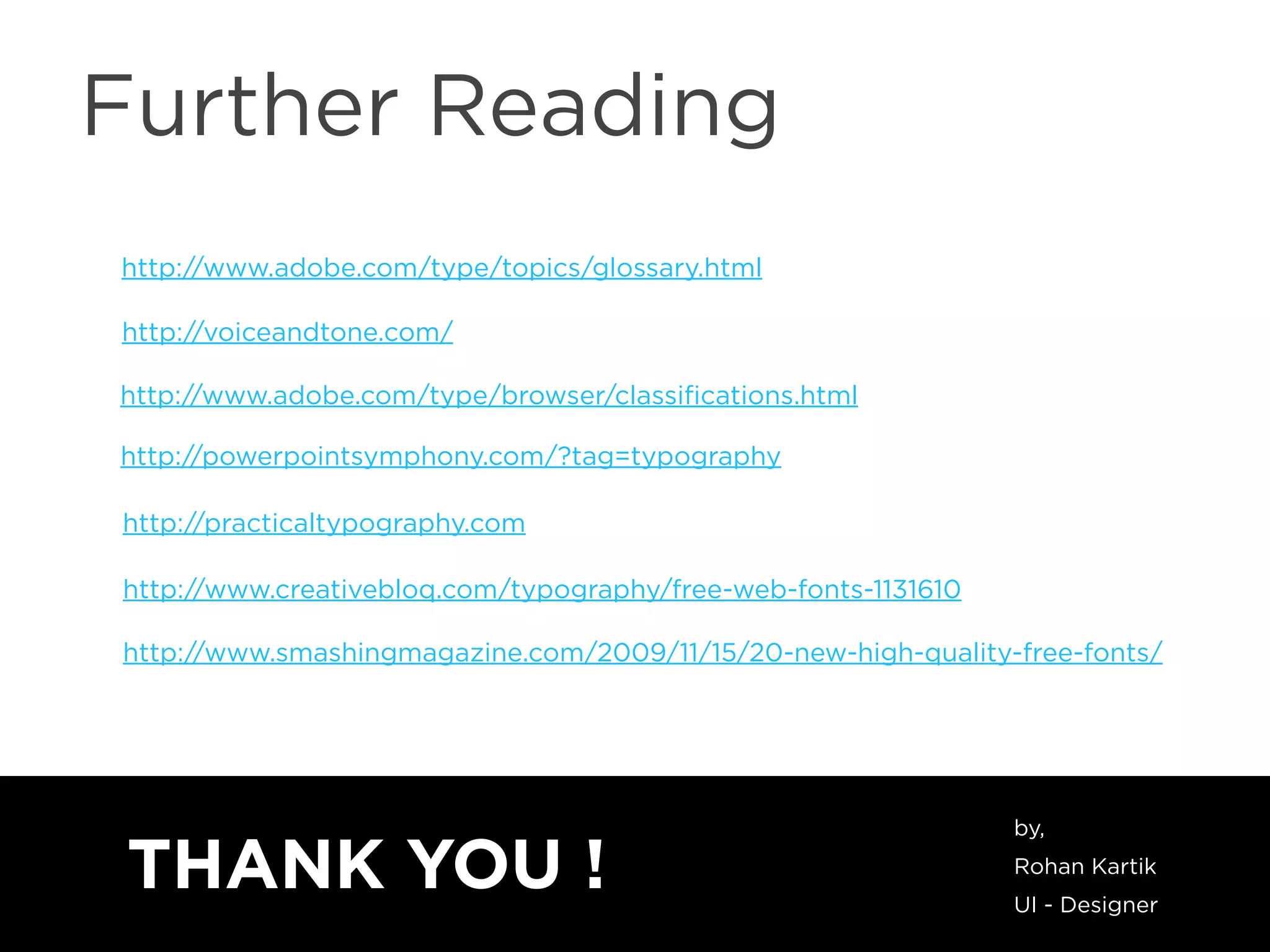 Further Reading
http://www.adobe.com/type/topics/glossary.html
http://voiceandtone.com/
http://www.adobe.com/type/browser/classiﬁcations.html
http://powerpointsymphony.com/?tag=typography
http://practicaltypography.com
http://www.creativebloq.com/typography/free-web-fonts-1131610
http://www.smashingmagazine.com/2009/11/15/20-new-high-quality-free-fonts/
THANK YOU !
by,
Rohan Kartik
UI - Designer
 