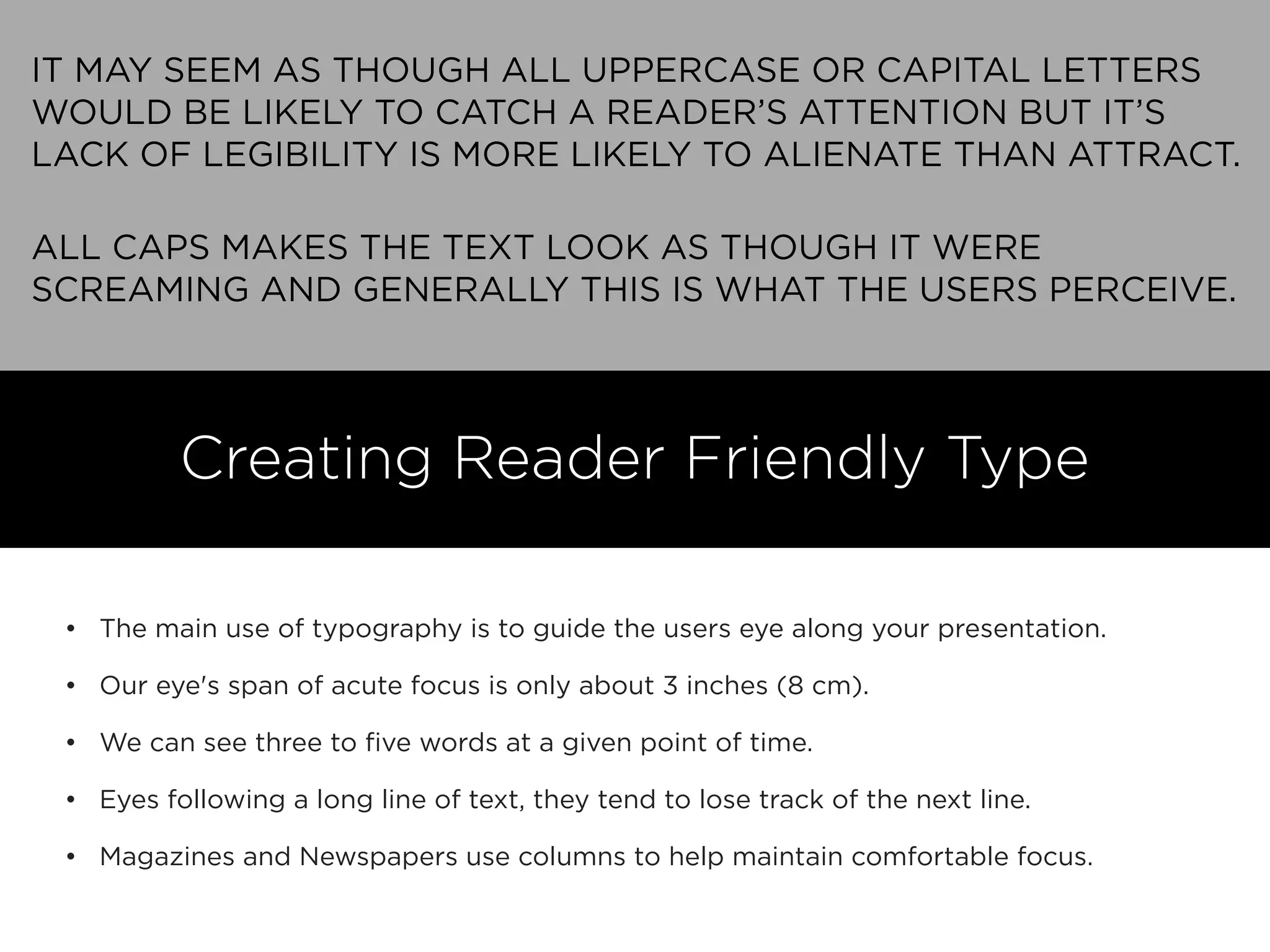 IT MAY SEEM AS THOUGH ALL UPPERCASE OR CAPITAL LETTERS
WOULD BE LIKELY TO CATCH A READER’S ATTENTION BUT IT’S
LACK OF LEGIBILITY IS MORE LIKELY TO ALIENATE THAN ATTRACT.
ALL CAPS MAKES THE TEXT LOOK AS THOUGH IT WERE
SCREAMING AND GENERALLY THIS IS WHAT THE USERS PERCEIVE.
• The main use of typography is to guide the users eye along your presentation.
• Our eye's span of acute focus is only about 3 inches (8 cm).
• We can see three to ﬁve words at a given point of time.
• Eyes following a long line of text, they tend to lose track of the next line.
• Magazines and Newspapers use columns to help maintain comfortable focus.
Creating Reader Friendly Type
 