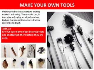 MAKE YOUR OWN TOOLS
Unorthodox brushes can create exciting
marks in a drawing. These marks can, in
turn, give a drawing an added depth or
texture that couldn’t be achieved with a
conventional brush.
TASK 1a
Lay out your homemade drawing tools
and photograph them before they are
used.
 