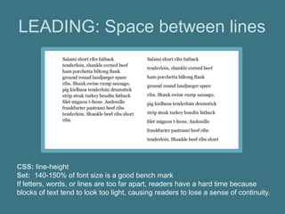 LEADING: Space between lines
CSS: line-height
Set: 140-150% of font size is a good bench mark
If letters, words, or lines are too far apart, readers have a hard time because
blocks of text tend to look too light, causing readers to lose a sense of continuity.
 