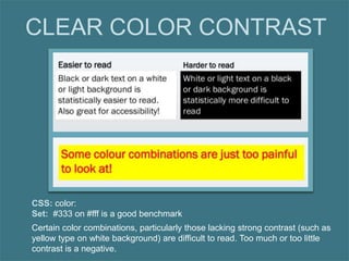 Certain color combinations, particularly those lacking strong contrast (such as
yellow type on white background) are difficult to read. Too much or too little
contrast is a negative.
CLEAR COLOR CONTRAST
CSS: color:
Set: #333 on #fff is a good benchmark
 