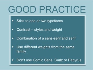 GOOD PRACTICE
 Stick to one or two typefaces
 Contrast – styles and weight
 Combination of a sans-serif and serif
 Use different weights from the same
family
 Don’t use Comic Sans, Curlz or Papyrus
 