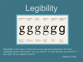Legibility
Readability is the ease in which text can be read and understood. The term
readability doesn’t ask simply “Can you read it?” or “How fast can you read it?” It
also asks “Do you want to read it?”
- Stephen Coles
 