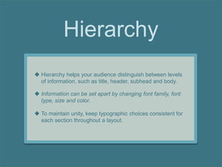Hierarchy
 Hierarchy helps your audience distinguish between levels
of information, such as title, header, subhead and body.
 Information can be set apart by changing font family, font
type, size and color.
 To maintain unity, keep typographic choices consistent for
each section throughout a layout.
 