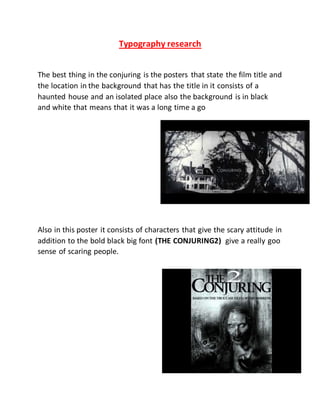 Typography research
The best thing in the conjuring is the posters that state the film title and
the location in the background that has the title in it consists of a
haunted house and an isolated place also the background is in black
and white that means that it was a long time a go
Also in this poster it consists of characters that give the scary attitude in
addition to the bold black big font (THE CONJURING2) give a really goo
sense of scaring people.
 