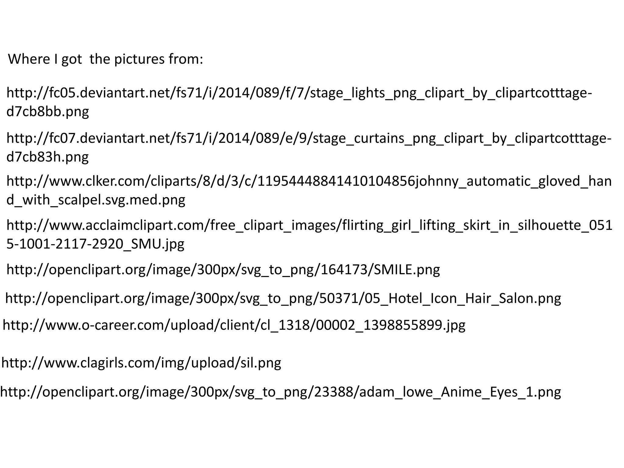 http://fc05.deviantart.net/fs71/i/2014/089/f/7/stage_lights_png_clipart_by_clipartcotttage-
d7cb8bb.png
http://fc07.deviantart.net/fs71/i/2014/089/e/9/stage_curtains_png_clipart_by_clipartcotttage-
d7cb83h.png
http://www.acclaimclipart.com/free_clipart_images/flirting_girl_lifting_skirt_in_silhouette_051
5-1001-2117-2920_SMU.jpg
http://openclipart.org/image/300px/svg_to_png/164173/SMILE.png
http://openclipart.org/image/300px/svg_to_png/50371/05_Hotel_Icon_Hair_Salon.png
http://www.o-career.com/upload/client/cl_1318/00002_1398855899.jpg
http://www.clagirls.com/img/upload/sil.png
http://openclipart.org/image/300px/svg_to_png/23388/adam_lowe_Anime_Eyes_1.png
http://www.clker.com/cliparts/8/d/3/c/11954448841410104856johnny_automatic_gloved_han
d_with_scalpel.svg.med.png
Where I got the pictures from:
 