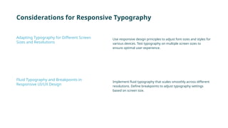 Considerations for Responsive Typography
Use responsive design principles to adjust font sizes and styles for
various devices. Test typography on multiple screen sizes to
ensure optimal user experience.
Implement fluid typography that scales smoothly across different
resolutions. Define breakpoints to adjust typography settings
based on screen size.
Adapting Typography for Different Screen
Sizes and Resolutions
Fluid Typography and Breakpoints in
Responsive UI/UX Design
 