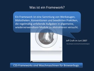 Was ist ein Framework?Ein Framework ist eine Sammlung von Werkzeugen, Bibliotheken, Konventionen und bewährten Praktiken, die regelmäßig anfallende Aufgaben in allgemeine, wiederverwendbare Module zu abstrahieren versucht.Jeff Croft im Juni 2007http://alistapart.com/articles/frameworksfordesignersCSS-Frameworks sind Waschmaschinen für Browserbugs.