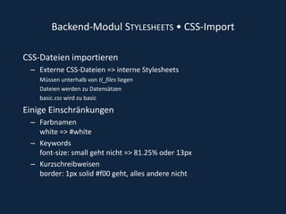 Backend-Modul Stylesheets • CSS-Import CSS-Dateien importierenExterne CSS-Dateien => interne Stylesheets Müssen unterhalb von tl_files liegen Dateien werden zu Datensätzen basic.css wird zu basic Einige EinschränkungenFarbnamenwhite => #whiteKeywords font-size: small geht nicht => 81.25% oder 13px Kurzschreibweisen border: 1px solid #f00 geht, alles andere nicht