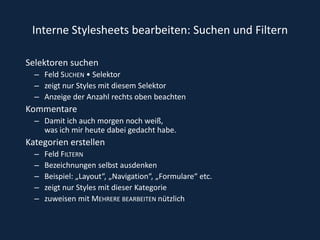 Interne Stylesheets bearbeiten: Suchen und FilternSelektoren suchenFeld Suchen • Selektor zeigt nur Styles mit diesem SelektorAnzeige der Anzahl rechts oben beachten Kommentare Damit ich auch morgen noch weiß, was ich mir heute dabei gedacht habe. Kategorien erstellen Feld FilternBezeichnungen selbst ausdenkenBeispiel: „Layout“, „Navigation“, „Formulare“ etc. zeigt nur Styles mit dieser Kategorie zuweisen mit Mehrere bearbeiten nützlich