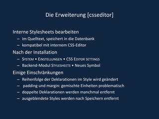 Die Erweiterung [csseditor]Interne Stylesheets bearbeiten im Quelltext, speichert in die Datenbank kompatibel mit internem CSS-Editor Nach der InstallationSystem • Einstellungen • CSS Editor settingsBackend-Modul Stylesheets • Neues Symbol Einige EinschränkungenReihenfolge der Deklarationen im Style wird geändert padding und margin: gemischte Einheiten problematischdoppelte Deklarationen werden manchmal entfernt ausgeblendete Styles werden nach Speichern entfernt 