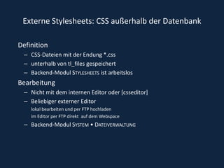 Externe Stylesheets: CSS außerhalb der DatenbankDefinitionCSS-Dateien mit der Endung *.css unterhalb von tl_files gespeichert Backend-Modul Stylesheets ist arbeitslos Bearbeitung Nicht mit dem internen Editor oder [csseditor]Beliebiger externer Editor lokal bearbeiten und per FTP hochladen im Editor per FTP direkt  auf dem Webspace Backend-Modul System • Dateiverwaltung