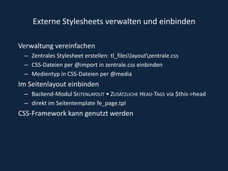 Externe Stylesheets verwalten und einbindenVerwaltung vereinfachenZentrales Stylesheet erstellen: tl_files\layout\zentrale.cssCSS-Dateien per @import in zentrale.css einbindenMedientyp in CSS-Dateien per @mediaIm Seitenlayout einbindenBackend-Modul Seitenlayout • Zusätzliche Head-Tags via $this->headdirekt im Seitentemplate fe_page.tplCSS-Framework kann genutzt werden