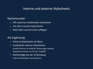 Interne und externe Stylesheets NacheinanderMit externen Stylesheets entwickeln Vor dem Launch importierenNach dem Launch intern pflegen Als Ergänzung  Externe Stylesheets als Basis Zusätzliche interne Stylesheets Kunden können so einfache Änderungen machenStylesheet tinymce.css für den TinyMCE Reihenfolge bei der Einbindunginterne Stylesheets nach externen 