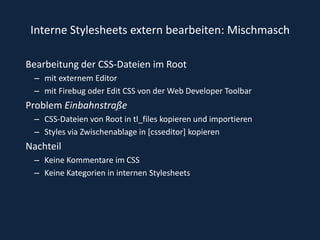 Interne Stylesheets extern bearbeiten: MischmaschBearbeitung der CSS-Dateien im Root mit externem Editor mit Firebug oder Edit CSS von der Web Developer ToolbarProblem EinbahnstraßeCSS-Dateien von Root in tl_files kopieren und importierenStyles via Zwischenablage in [csseditor] kopierenNachteilKeine Kommentare im CSS Keine Kategorien in internen Stylesheets