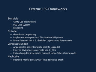 Externe CSS-FrameworksBeispiele YAML CSS-Framework 960 Grid SystemBlueprintGründeGewohnte UmgebungImplementierungen auch für andere CMSysteme Mehr Features bei z. B. flexiblen Layouts und Formularen  Voraussetzungen Angepasstes Seitentemplate statt fe_page.tpl Externe Stylesheets unterhalb von tl_files Einbindung der Stylesheets manuell (ohne $this->framework) NachteileBackend-Modul Seitenlayout liegt teilweise brach 