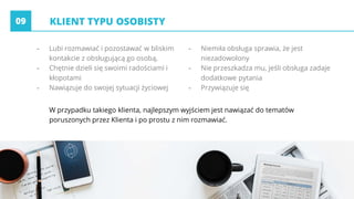 KLIENT TYPU OSOBISTY
- Lubi rozmawiać i pozostawać w bliskim
kontakcie z obsługującą go osobą,
- Chętnie dzieli się swoimi radościami i
kłopotami
- Nawiązuje do swojej sytuacji życiowej
- Niemiła obsługa sprawia, że jest
niezadowolony
- Nie przeszkadza mu, jeśli obsługa zadaje
dodatkowe pytania
- Przywiązuje się
09
W przypadku takiego klienta, najlepszym wyjściem jest nawiązać do tematów
poruszonych przez Klienta i po prostu z nim rozmawiać.
 