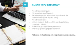 KLIENT TYPU RZECZOWY
- Nie lubi osobistych pytań
- Nie akceptuje spoufalania się
- Zachowuje dystans, w kontakcie ogranicza się do
rozmów dotyczących towaru, usług
- Nie lubi tracić czasu
- Jeśli nie może się dodzwonić lub jest długa kolejka,
rezygnuje z zakupu
- Przekonuje go racjonalna argumentacja
- Interesuje go obsługa posprzedażowa
Podstawą obsługi takiego klienta jest zachowanie dystansu.
10
 