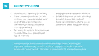 KLIENT TYPU INNI
- Szuka wsparcia ze strony sprzedawcy
- Powie: „Interesuje mnie ten produkt,
ponieważ moi znajomi mają taki sam”
- Ma trudności w podejmowaniu
samodzielnych decyzji, potrzebuje
pomocy sprzedawcy
- Zachęcany do podjęcia decyzji odczuwa
niepokój, który może spowodować
wyjście ze sklepu
- Przegląda opinie i testy konsumenckie
- Jeśli ktoś skrytykuje produkt lub usługę,
jemu też się przestaje podobać
- Czuje się komfortowo, gdy ma czas się
zastanowić przed podjęciem decyzji
02
Klient potrzebuje pomocy w wyborze odpowiedniego towaru. Najlepiej jest
sugerować mu konkretny produkt i popierać opcję poprzez społeczny dowód
słuszności („To dobry wybór, Klienci są z tego zadowoleni”) lub regułę autorytetu.
 