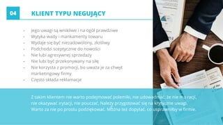 c
- Jego uwagi są wnikliwe i na ogół prawdziwe
- Wytyka wady i mankamenty towaru
- Wydaje się być niezadowolony, złośliwy
- Podchodzi sceptycznie do nowości
- Nie lubi agresywnej sprzedaży
- Nie lubi być przekonywany na siłę
- Nie korzysta z promocji, bo uważa je za chwyt
marketingowy firmy
- Często składa reklamacje
Z takim klientem nie warto podejmować polemiki, nie udowadniać, że nie ma racji,
nie okazywać irytacji, nie pouczać. Należy przygotować się na krytyczne uwagi.
Warto za nie po prostu podziękować. Można też dopytać, co usprawniłby w firmie.
KLIENT TYPU NEGUJĄCY04
 