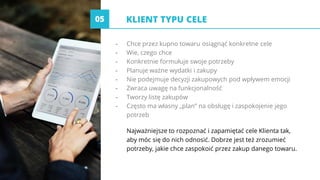 KLIENT TYPU CELE
- Chce przez kupno towaru osiągnąć konkretne cele
- Wie, czego chce
- Konkretnie formułuje swoje potrzeby
- Planuje ważne wydatki i zakupy
- Nie podejmuje decyzji zakupowych pod wpływem emocji
- Zwraca uwagę na funkcjonalność
- Tworzy listę zakupów
- Często ma własny „plan” na obsługę i zaspokojenie jego
potrzeb
Najważniejsze to rozpoznać i zapamiętać cele Klienta tak,
aby móc się do nich odnosić. Dobrze jest też zrozumieć
potrzeby, jakie chce zaspokoić przez zakup danego towaru.
05
 