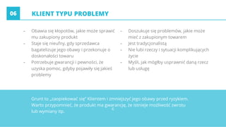 c
KLIENT TYPU PROBLEMY
- Obawia się kłopotów, jakie może sprawić
mu zakupiony produkt
- Staje się nieufny, gdy sprzedawca
bagatelizuje jego obawy i przekonuje o
doskonałości towaru
- Potrzebuje gwarancji i pewności, że
uzyska pomoc, gdyby pojawiły się jakieś
problemy
- Doszukuje się problemów, jakie może
mieć z zakupionym towarem
- Jest tradycjonalistą
- Nie lubi rzeczy i sytuacji komplikujących
życie
- Myśli, jak mógłby usprawnić daną rzecz
lub usługę
06
Grunt to „zaopiekować się” Klientem i zmniejszyć jego obawy przed ryzykiem.
Warto przypomnieć, że produkt ma gwarancję, że istnieje możliwość zwrotu
lub wymiany itp.
 