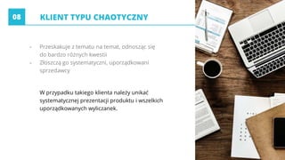 - Przeskakuje z tematu na temat, odnosząc się
do bardzo różnych kwestii
- Złoszczą go systematyczni, uporządkowani
sprzedawcy
W przypadku takiego klienta należy unikać
systematycznej prezentacji produktu i wszelkich
uporządkowanych wyliczanek.
KLIENT TYPU CHAOTYCZNY08
 
