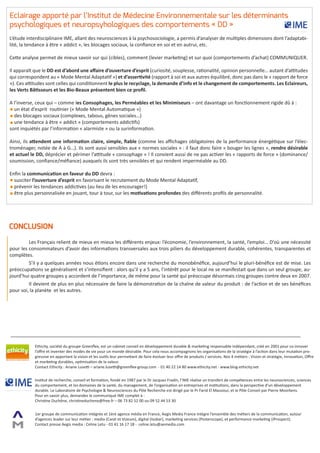 Eclairage apporté par l’Institut de Médecine Environnementale sur les déterminants
psychologiques et neuropsyhologiques des comportements « DD »
L’étude interdisciplinaire IME, allant des neurosciences à la psychosociologie, a permis d’analyser de multiples dimensions dont l’adaptabi-
lité, la tendance à être « addict », les blocages sociaux, la confiance en soi et en autrui, etc.

Cette analyse permet de mieux savoir sur qui (cibles), comment (levier marketing) et sur quoi (comportements d’achat) COMMUNIQUER.

Il apparaît que le DD est d’abord une affaire d’ouverture d’esprit (curiosité, souplesse, rationalité, opinion personnelle… autant d’attitudes
qui correspondent au « Mode Mental Adaptatif ») et d’assertivité (rapport à soi et aux autres équilibré, donc pas dans le « rapport de force
»). Ces attitudes sont celles qui conditionnent le plus le recyclage, la demande d’info et le changement de comportements. Les Eclaireurs,
les Verts Bâtisseurs et les Bio-Beaux présentent bien ce profil.

A l’inverse, ceux qui – comme les Consophages, les Perméables et les Minimiseurs – ont davantage un fonctionnement rigide dû à :
  un état d’esprit routinier (« Mode Mental Automatique »)
  des blocages sociaux (complexes, tabous, gênes sociales…)
  une tendance à être « addict » (comportements addictifs)
sont inquiétés par l’information « alarmiste » ou la surinformation.

Ainsi, ils attendent une information claire, simple, fiable (comme les affichages obligatoires de la performance énergétique sur l’élec-
troménager, notée de A à G…). Ils sont aussi sensibles aux « normes sociales » : il faut donc faire « bouger les lignes », rendre désirable
et actuel le DD, déprécier et périmer l’attitude « consophage » ! Il convient aussi de ne pas activer les « rapports de force » (dominance/
soumission, confiance/méfiance) auxquels ils sont très sensibles et qui rendent imperméable au DD.

Enfin la communication en faveur du DD devra :
  susciter l’ouverture d’esprit en favorisant le recrutement du Mode Mental Adaptatif,
  prévenir les tendances addictives (au lieu de les encourager!)
  être plus personnalisée en jouant, tour à tour, sur les motivations profondes des différents profils de personnalité.




CONCLUSION
	        Les Français relient de mieux en mieux les différents enjeux: l’économie, l’environnement, la santé, l’emploi… D’où une nécessité
pour les consommateurs d’avoir des informations transversales aux trois piliers du développement durable, cohérentes, transparentes et
complètes.
	        S’il y a quelques années nous étions encore dans une recherche du monobénéfice, aujourd’hui le pluri-bénéfice est de mise. Les
préoccupations se généralisent et s’intensifient : alors qu’il y a 5 ans, l’intérêt pour le local ne se manifestait que dans un seul groupe, au-
jourd’hui quatre groupes y accordent de l’importance, de même pour la santé qui préoccupe désormais cinq groupes contre deux en 2007.
	        Il devient de plus en plus nécessaire de faire la démonstration de la chaîne de valeur du produit : de l’action et de ses bénéfices
pour soi, la planète et les autres.




            Ethicity, société du groupe Greenflex, est un cabinet conseil en développement durable & marketing responsable indépendant, créé en 2001 pour co-innover
            l’offre et inventer des modes de vie pour un monde désirable. Pour cela nous accompagnons les organisations de la stratégie à l’action dans leur mutation pro-
            gressive en apportant la vision et les outils leur permettant de faire évoluer leur offre de produits / services. Nos 4 métiers : Vision et stratégie, Innovation, Offre
            et marketing durables, optimisation de la valeur.
            Contact Ethicity : Ariane Lusetti – ariane.lusetti@greenflex-group.com - 01 40 22 14 80 www.ethicity.net - www.blog-ethicity.net


            Institut de recherche, conseil et formation, fondé en 1987 par le Dr Jacques Fradin, l’IME réalise un transfert de compétences entre les neurosciences, sciences
            du comportement, et les domaines de la santé, du management, de l’organisation en entreprises et institutions, dans la perspective d’un développement
            durable. Le Laboratoire de Psychologie & Neurosciences du Pôle Recherche est dirigé par le Pr Farid El Massioui, et le Pôle Conseil par Pierre Moorkens.
            Pour en savoir plus, demandez le communiqué IME complet à :
            Christine Duchêne, christineduchene@free.fr – 06 73 82 52 00 ou 09 52 44 53 30


            1er groupe de communication intégrée et 1ère agence média en France, Aegis Media France intègre l’ensemble des métiers de la communication, autour
            d’agences leader sur leur métier : media (Carat et Vizeum), digital (Isobar), marketing services (Posterscope), et performance marketing (iProspect).
            Contact presse Aegis media : Celine Letu - 01 41 16 17 18 - celine.letu@aemedia.com
 