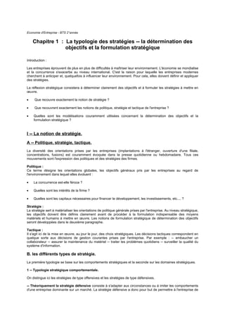 Economie d'Entreprise - BTS 2°année


    Chapitre 1 : La typologie des stratégies -- la détermination des
                 objectifs et la formulation stratégique

Introduction :

Les entreprises éprouvent de plus en plus de difficultés à maîtriser leur environnement. L'économie se mondialise
et la concurrence s'exacerbe au niveau international. C'est la raison pour laquelle les entreprises modernes
cherchent à anticiper et, quelquefois à influencer leur environnement. Pour cela, elles doivent définir et appliquer
des stratégies.

La réflexion stratégique consistera à déterminer clairement des objectifs et à formuler les stratégies à mettre en
œuvre.

•    Que recouvre exactement la notion de stratégie ?

•    Que recouvrent exactement les notions de politique, stratégie et tactique de l'entreprise ?

•   Quelles sont les modélisations couramment utilisées concernant la détermination des objectifs et la
    formulation stratégique ?



I -- La notion de stratégie.
A -- Politique, stratégie, tactique.
La diversité des orientations prises par les entreprises (implantations à l'étranger, ouverture d'une filiale,
concentrations, fusions) est couramment évoquée dans la presse quotidienne ou hebdomadaire. Tous ces
mouvements sont l'expression des politiques et des stratégies des firmes.

Politique :
Ce terme désigne les orientations globales, les objectifs généraux pris par les entreprises au regard de
l'environnement dans lequel elles évoluent :

•   La concurrence est-elle féroce ?

•   Quelles sont les intérêts de la firme ?

•   Quelles sont les capitaux nécessaires pour financer le développement, les investissements, etc.... ?

Stratégie :
La stratégie sert à matérialiser les orientations de politique générale prises par l'entreprise. Au niveau stratégique,
les objectifs doivent être définis clairement avant de procéder à la formulation indispensable des moyens
matériels et humains à mettre en œuvre. Les notions de formulation stratégique de détermination des objectifs
seront développées dans le deuxième paragraphe.

Tactique :
Il s'agit ici de la mise en œuvre, au jour le jour, des choix stratégiques. Les décisions tactiques correspondent en
quelque sorte aux décisions de gestion courantes prises par l'entreprise. Par exemple : -- embaucher un
collaborateur -- assurer la maintenance du matériel -- traiter les problèmes quotidiens -- surveiller la qualité du
système d'information.

B. les différents types de stratégie.
La première typologie se base sur les comportements stratégiques et la seconde sur les domaines stratégiques.

1 -- Typologie stratégique comportementale.

On distingue ici les stratégies de type offensives et les stratégies de type défensives.

-- Théoriquement la stratégie défensive consiste à s'adapter aux circonstances ou à imiter les comportements
d'une entreprise dominante sur un marché. La stratégie défensive a donc pour but de permettre à l'entreprise de
 