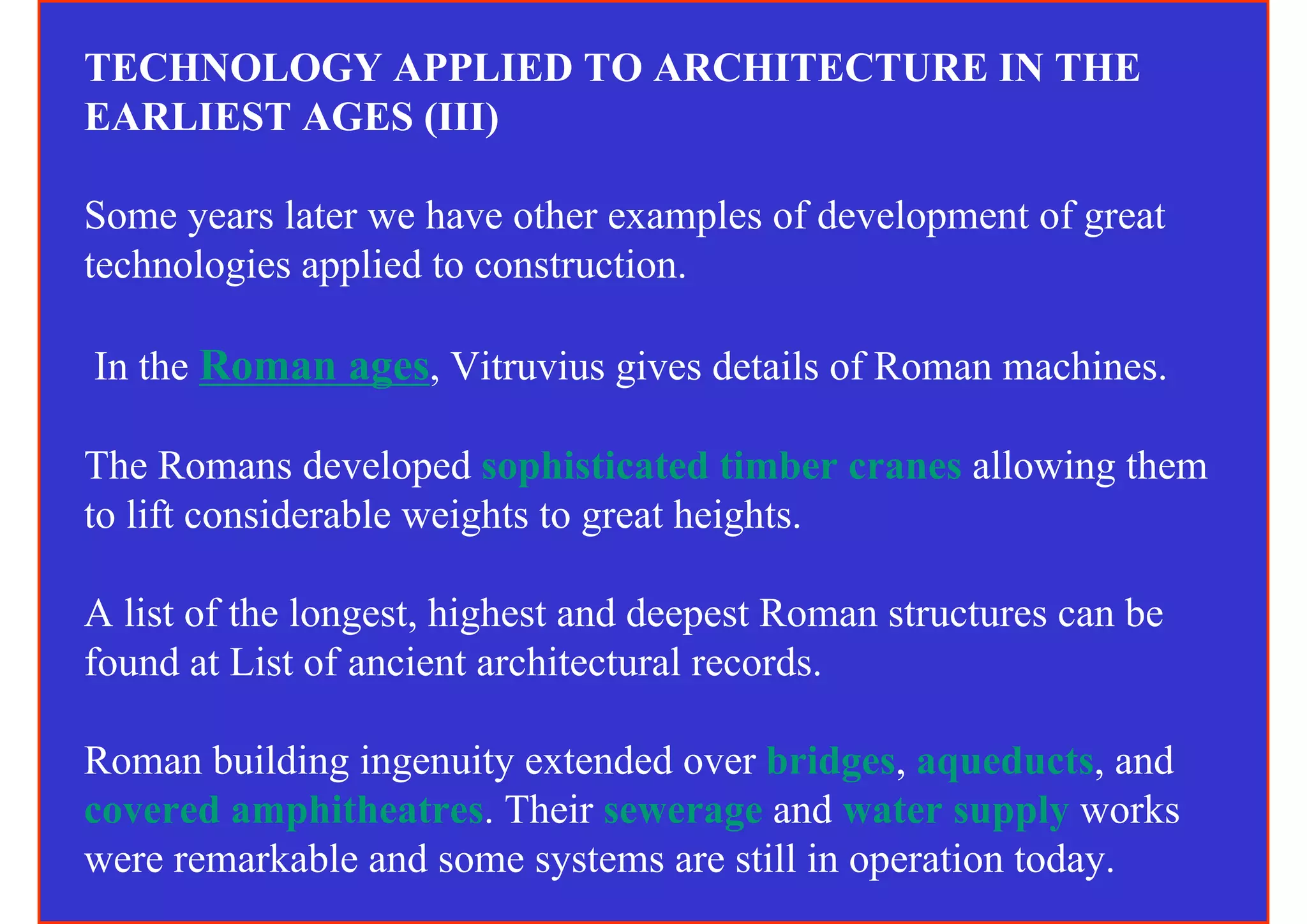 TECHNOLOGY APPLIED TO ARCHITECTURE IN THE
EARLIEST AGES (III)

Some years later we have other examples of development of great
technologies applied to construction.

In the Roman ages, Vitruvius gives details of Roman machines.

The Romans developed sophisticated timber cranes allowing them
to lift considerable weights to great heights.

A list of the longest, highest and deepest Roman structures can be
found at List of ancient architectural records.

Roman building ingenuity extended over bridges, aqueducts, and
covered amphitheatres. Their sewerage and water supply works
were remarkable and some systems are still in operation today.
 