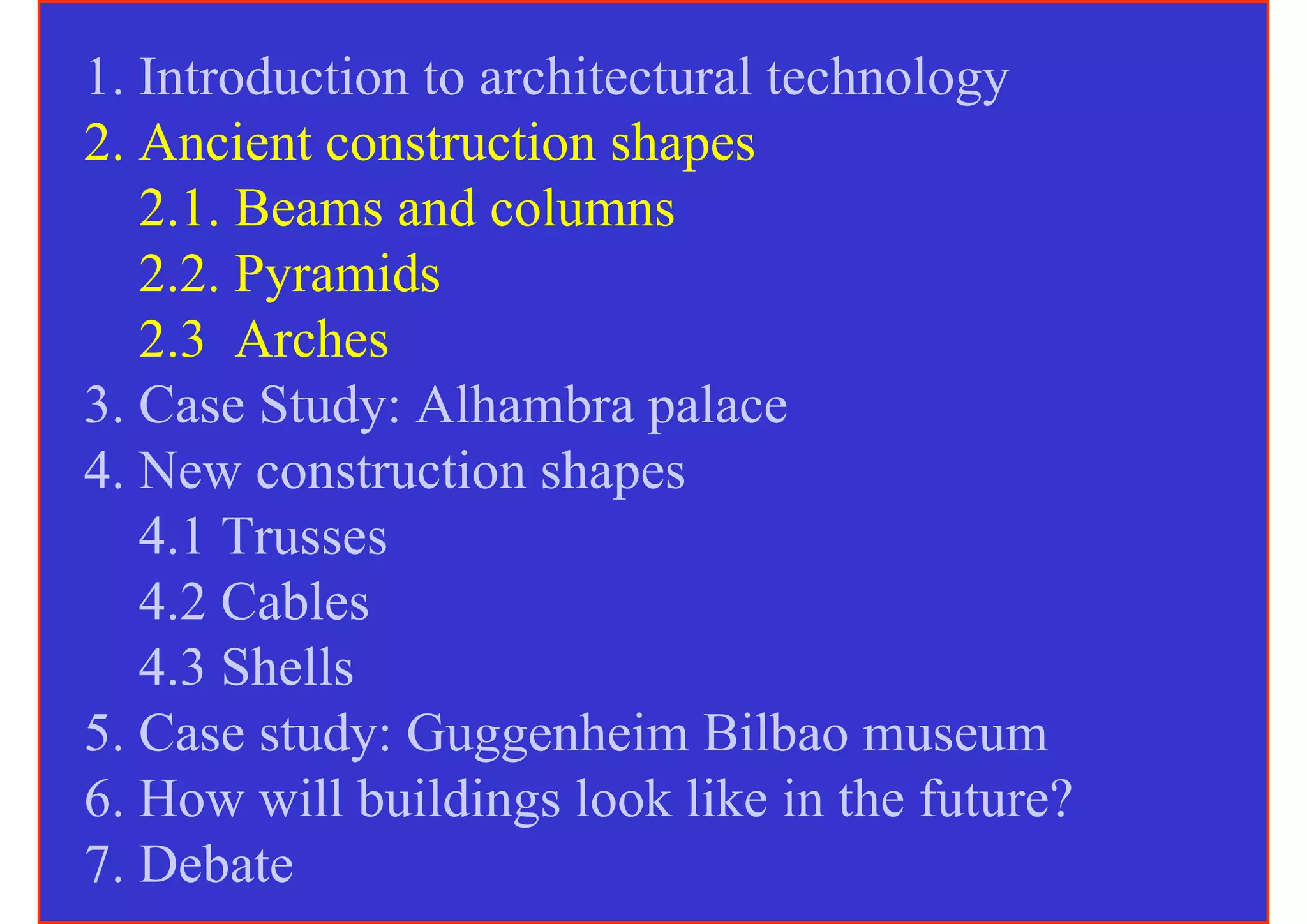 1. Introduction to architectural technology
2. Ancient construction shapes
   2.1. Beams and columns
   2.2. Pyramids
   2.3 Arches
3. Case Study: Alhambra palace
4. New construction shapes
   4.1 Trusses
   4.2 Cables
   4.3 Shells
5. Case study: Guggenheim Bilbao museum
6. How will buildings look like in the future?
7. Debate
 