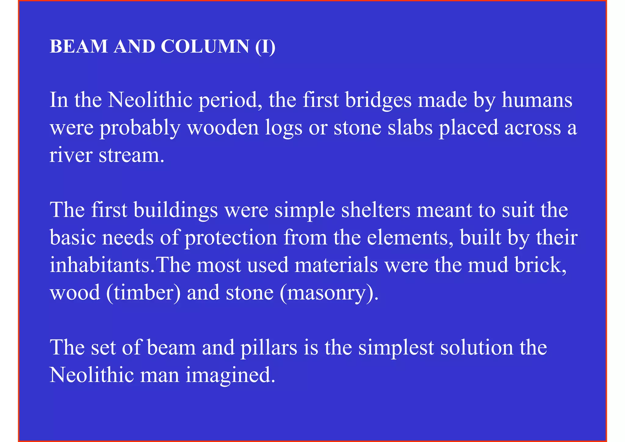 BEAM AND COLUMN (I)

In the Neolithic period, the first bridges made by humans
were probably wooden logs or stone slabs placed across a
river stream.

The first buildings were simple shelters meant to suit the
basic needs of protection from the elements, built by their
inhabitants.The most used materials were the mud brick,
wood (timber) and stone (masonry).

The set of beam and pillars is the simplest solution the
Neolithic man imagined.
 