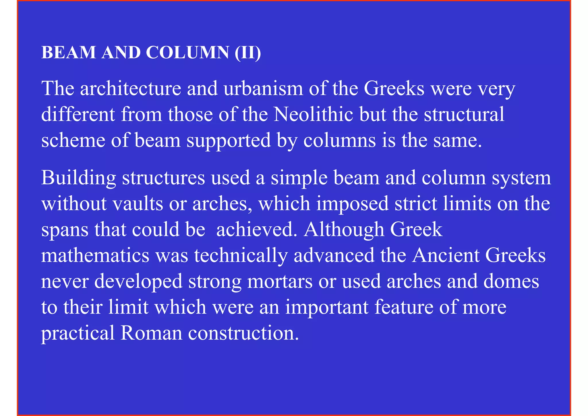 BEAM AND COLUMN (II)
The architecture and urbanism of the Greeks were very
different from those of the Neolithic but the structural
scheme of beam supported by columns is the same.
Building structures used a simple beam and column system
without vaults or arches, which imposed strict limits on the
spans that could be achieved. Although Greek
mathematics was technically advanced the Ancient Greeks
never developed strong mortars or used arches and domes
to their limit which were an important feature of more
practical Roman construction.
 