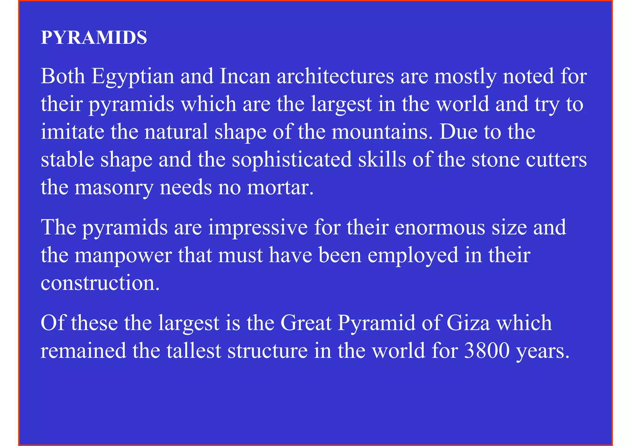PYRAMIDS
Both Egyptian and Incan architectures are mostly noted for
their pyramids which are the largest in the world and try to
imitate the natural shape of the mountains. Due to the
stable shape and the sophisticated skills of the stone cutters
the masonry needs no mortar.
The pyramids are impressive for their enormous size and
the manpower that must have been employed in their
construction.
Of these the largest is the Great Pyramid of Giza which
remained the tallest structure in the world for 3800 years.
 