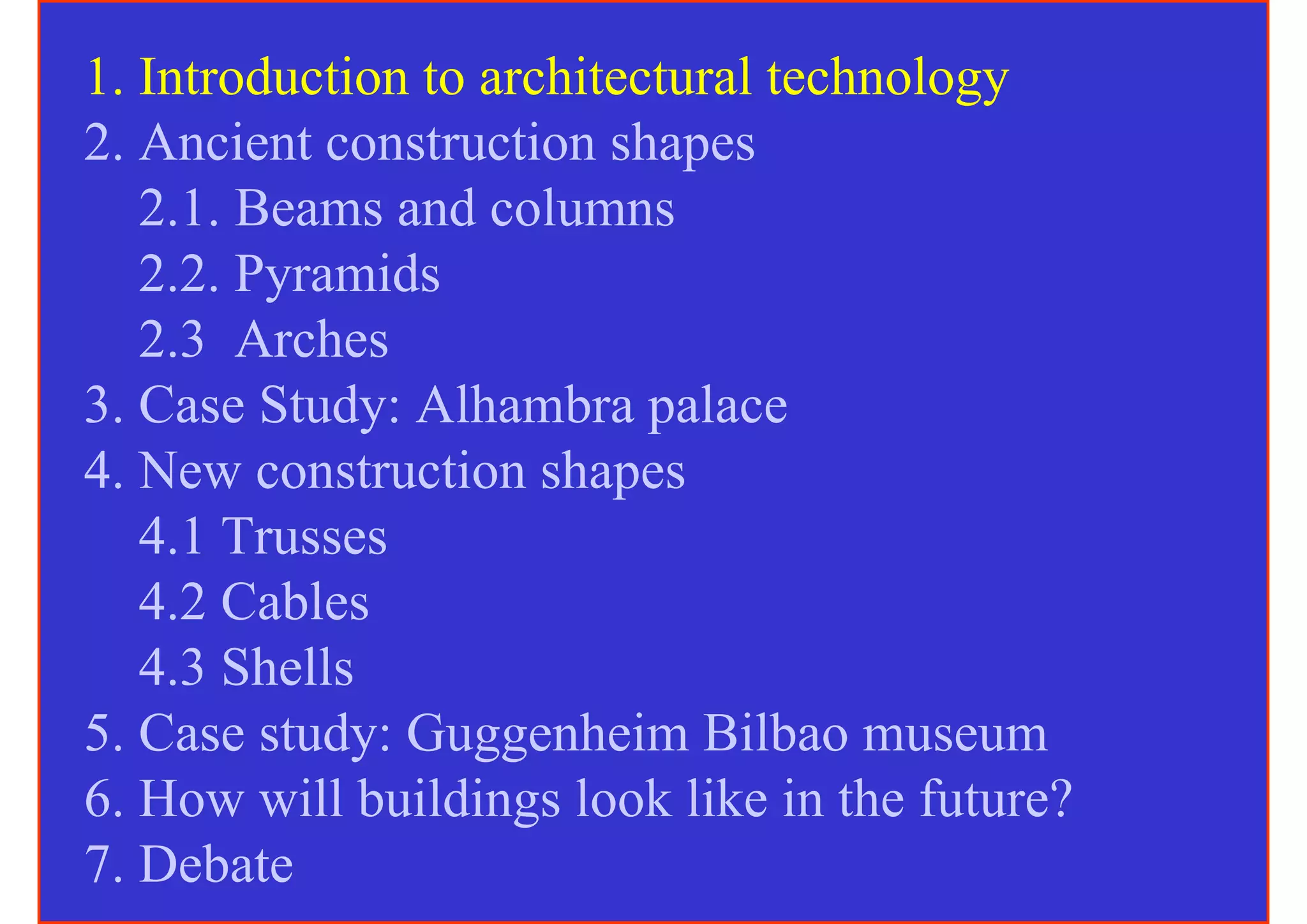 1. Introduction to architectural technology
2. Ancient construction shapes
   2.1. Beams and columns
   2.2. Pyramids
   2.3 Arches
3. Case Study: Alhambra palace
4. New construction shapes
   4.1 Trusses
   4.2 Cables
   4.3 Shells
5. Case study: Guggenheim Bilbao museum
6. How will buildings look like in the future?
7. Debate
 