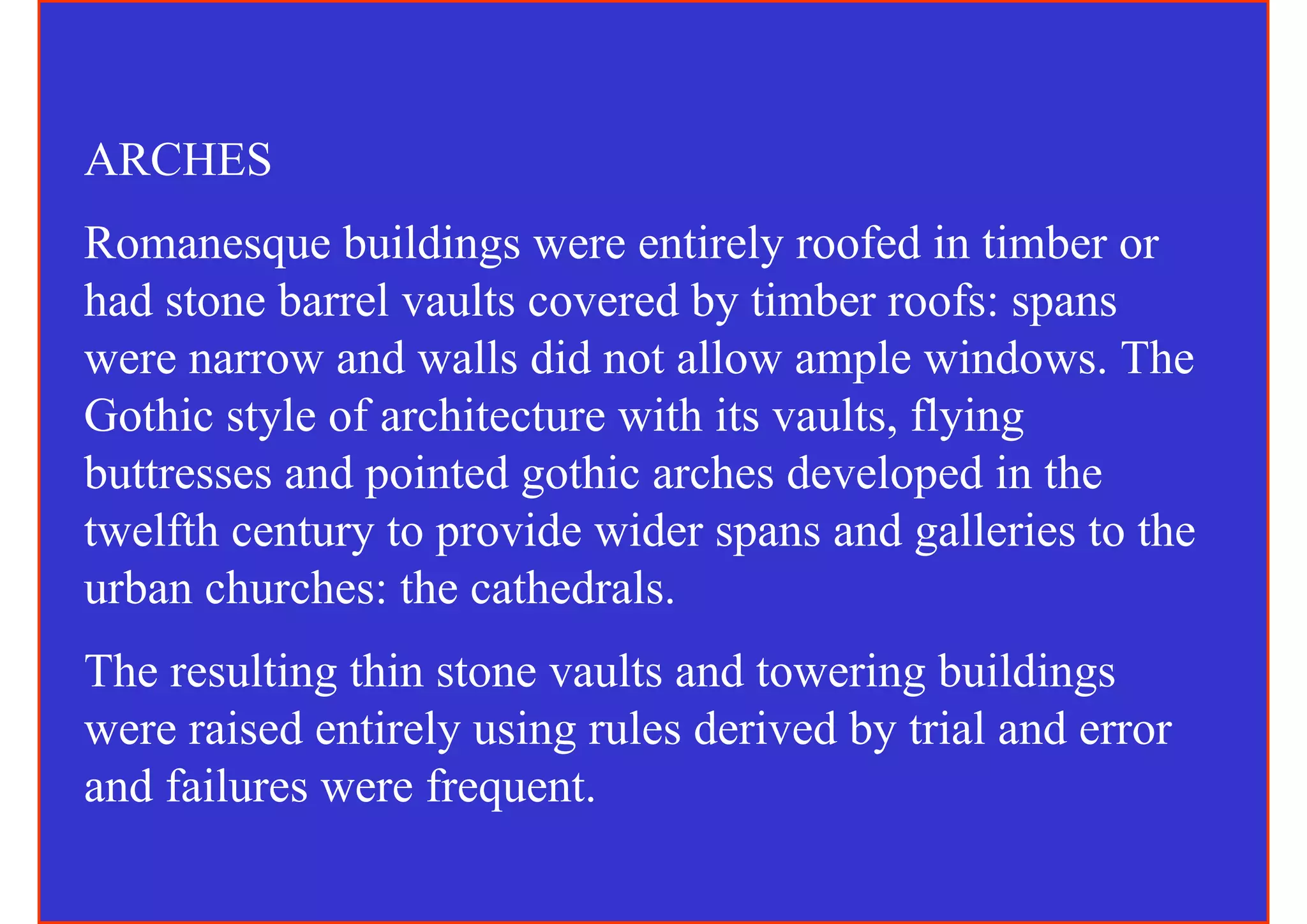 ARCHES
Romanesque buildings were entirely roofed in timber or
had stone barrel vaults covered by timber roofs: spans
were narrow and walls did not allow ample windows. The
Gothic style of architecture with its vaults, flying
buttresses and pointed gothic arches developed in the
twelfth century to provide wider spans and galleries to the
urban churches: the cathedrals.
The resulting thin stone vaults and towering buildings
were raised entirely using rules derived by trial and error
and failures were frequent.
 