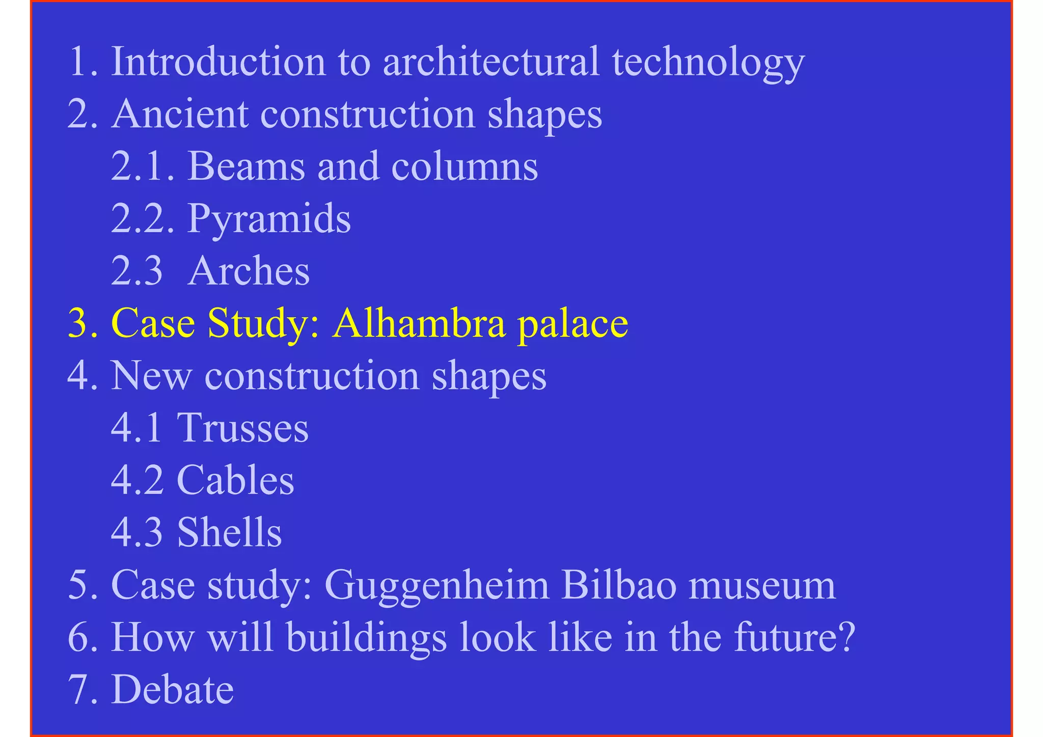 1. Introduction to architectural technology
2. Ancient construction shapes
   2.1. Beams and columns
   2.2. Pyramids
   2.3 Arches
3. Case Study: Alhambra palace
4. New construction shapes
   4.1 Trusses
   4.2 Cables
   4.3 Shells
5. Case study: Guggenheim Bilbao museum
6. How will buildings look like in the future?
7. Debate
 