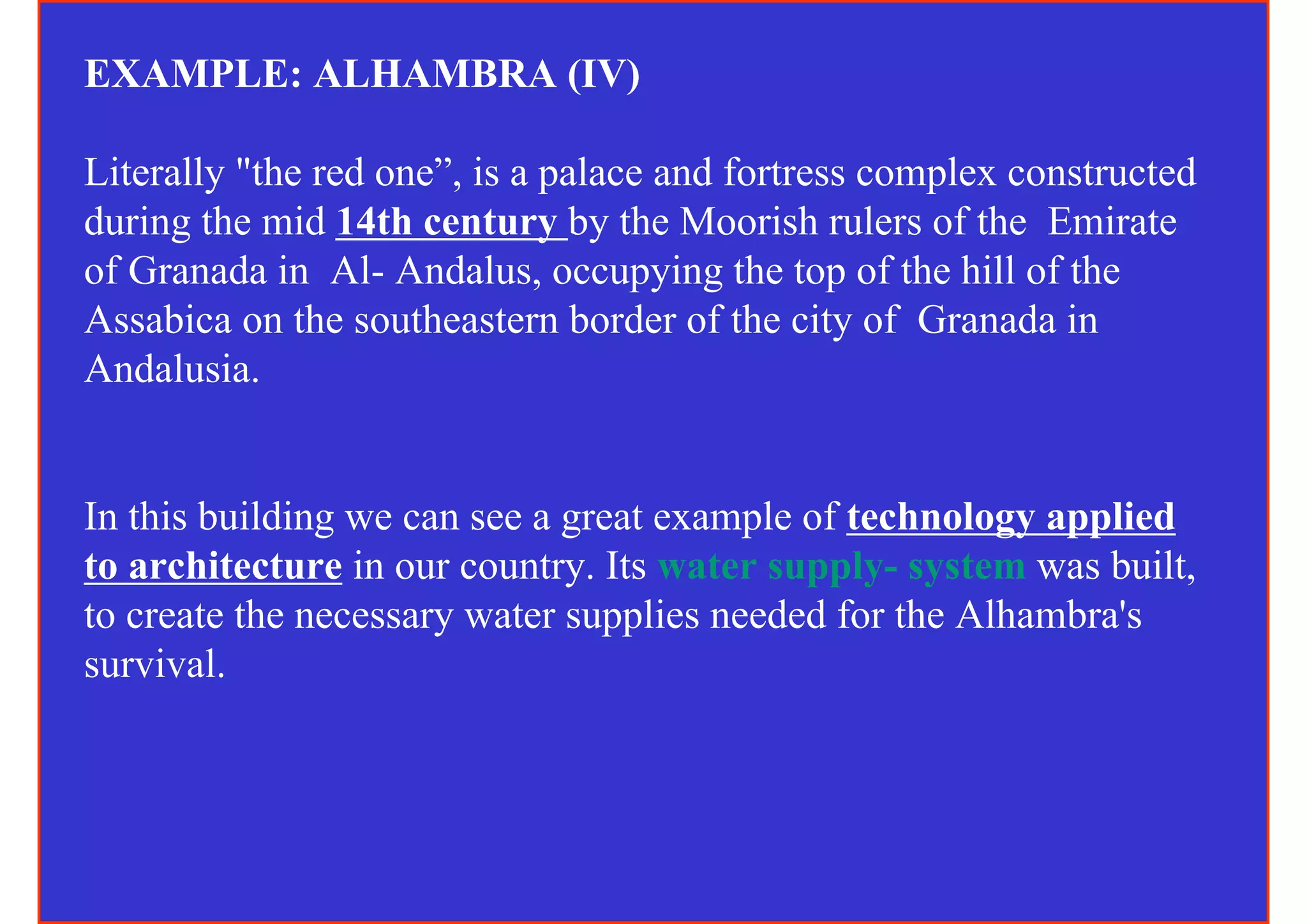 EXAMPLE: ALHAMBRA (IV)

Literally "the red one”, is a palace and fortress complex constructed
during the mid 14th century by the Moorish rulers of the Emirate
of Granada in Al- Andalus, occupying the top of the hill of the
Assabica on the southeastern border of the city of Granada in
Andalusia.


In this building we can see a great example of technology applied
to architecture in our country. Its water supply- system was built,
to create the necessary water supplies needed for the Alhambra's
survival.
 