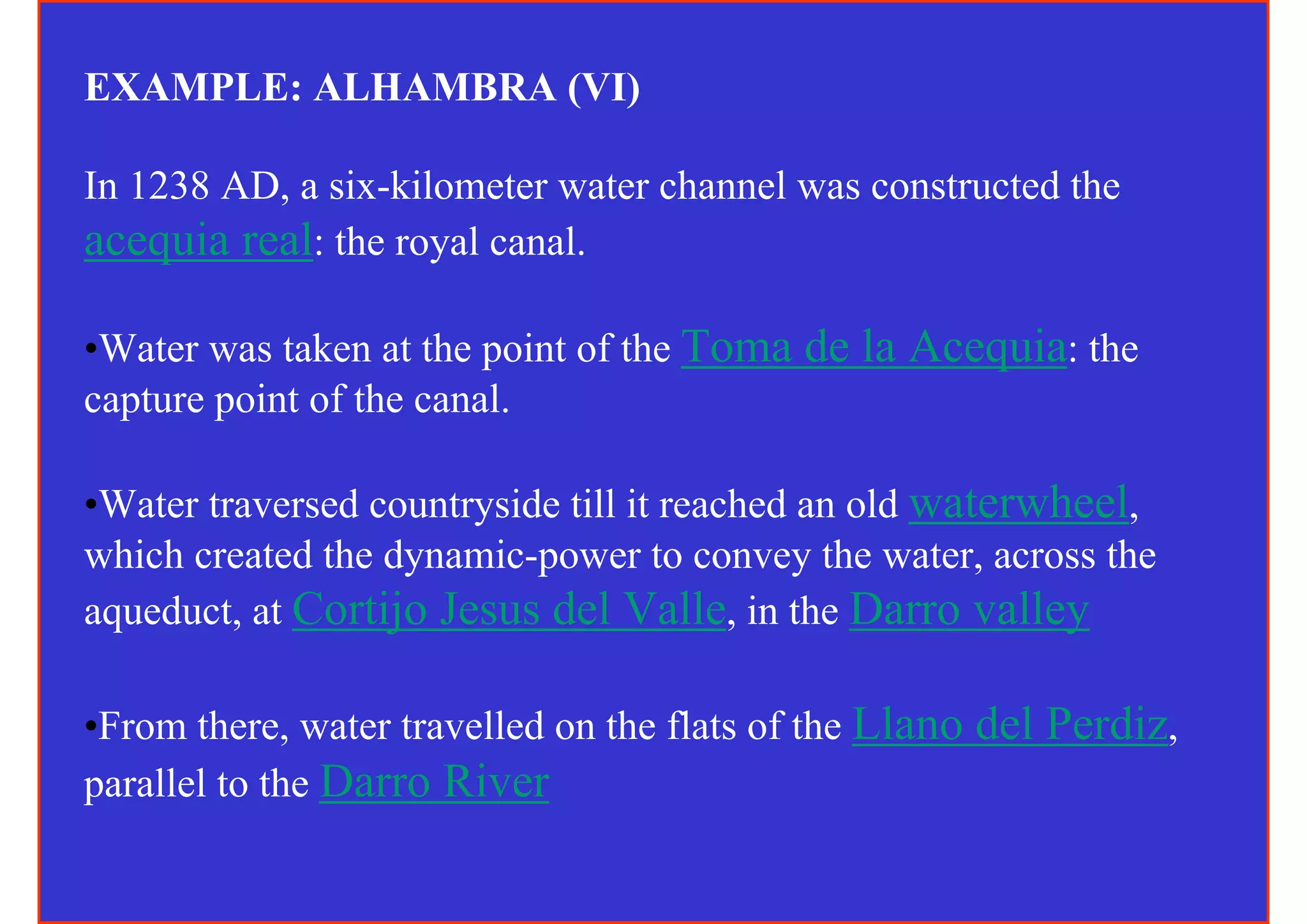 EXAMPLE: ALHAMBRA (VI)

In 1238 AD, a six-kilometer water channel was constructed the
acequia real: the royal canal.

•Water was taken at the point of the Toma de la Acequia: the
capture point of the canal.

•Water traversed countryside till it reached an old waterwheel,
which created the dynamic-power to convey the water, across the
aqueduct, at Cortijo Jesus del Valle, in the Darro valley

•From there, water travelled on the flats of the Llano del Perdiz,
parallel to the Darro River
 