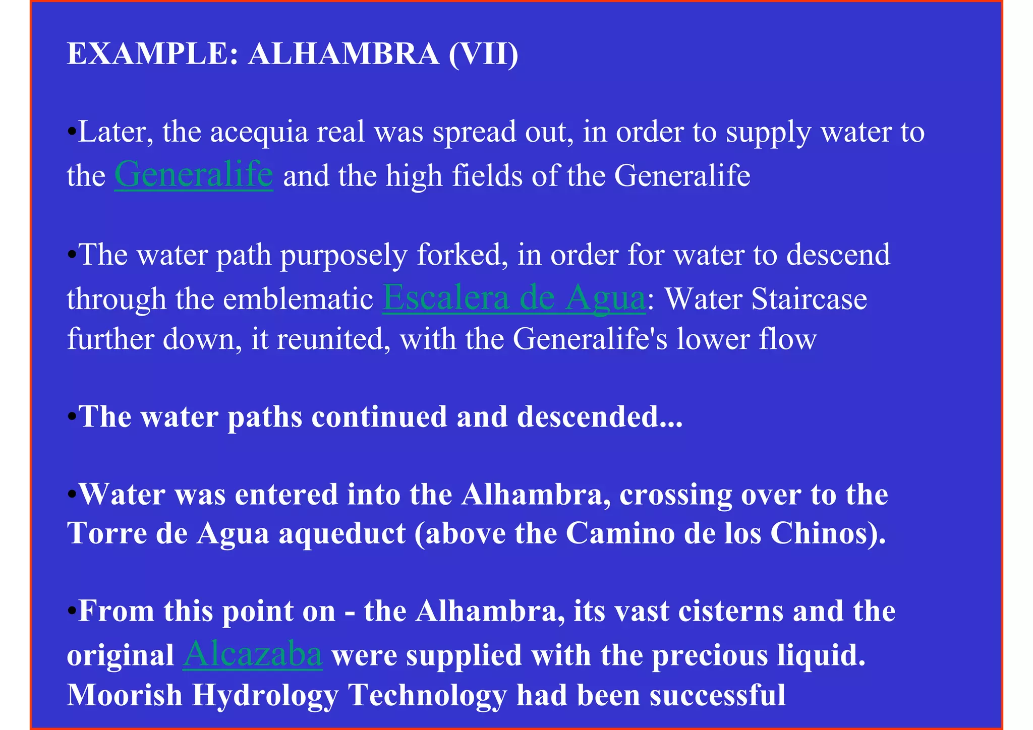 EXAMPLE: ALHAMBRA (VII)

•Later, the acequia real was spread out, in order to supply water to
the Generalife and the high fields of the Generalife

•The water path purposely forked, in order for water to descend
through the emblematic Escalera de Agua: Water Staircase
further down, it reunited, with the Generalife's lower flow

•The water paths continued and descended...

•Water was entered into the Alhambra, crossing over to the
Torre de Agua aqueduct (above the Camino de los Chinos).

•From this point on - the Alhambra, its vast cisterns and the
original Alcazaba were supplied with the precious liquid.
Moorish Hydrology Technology had been successful
 
