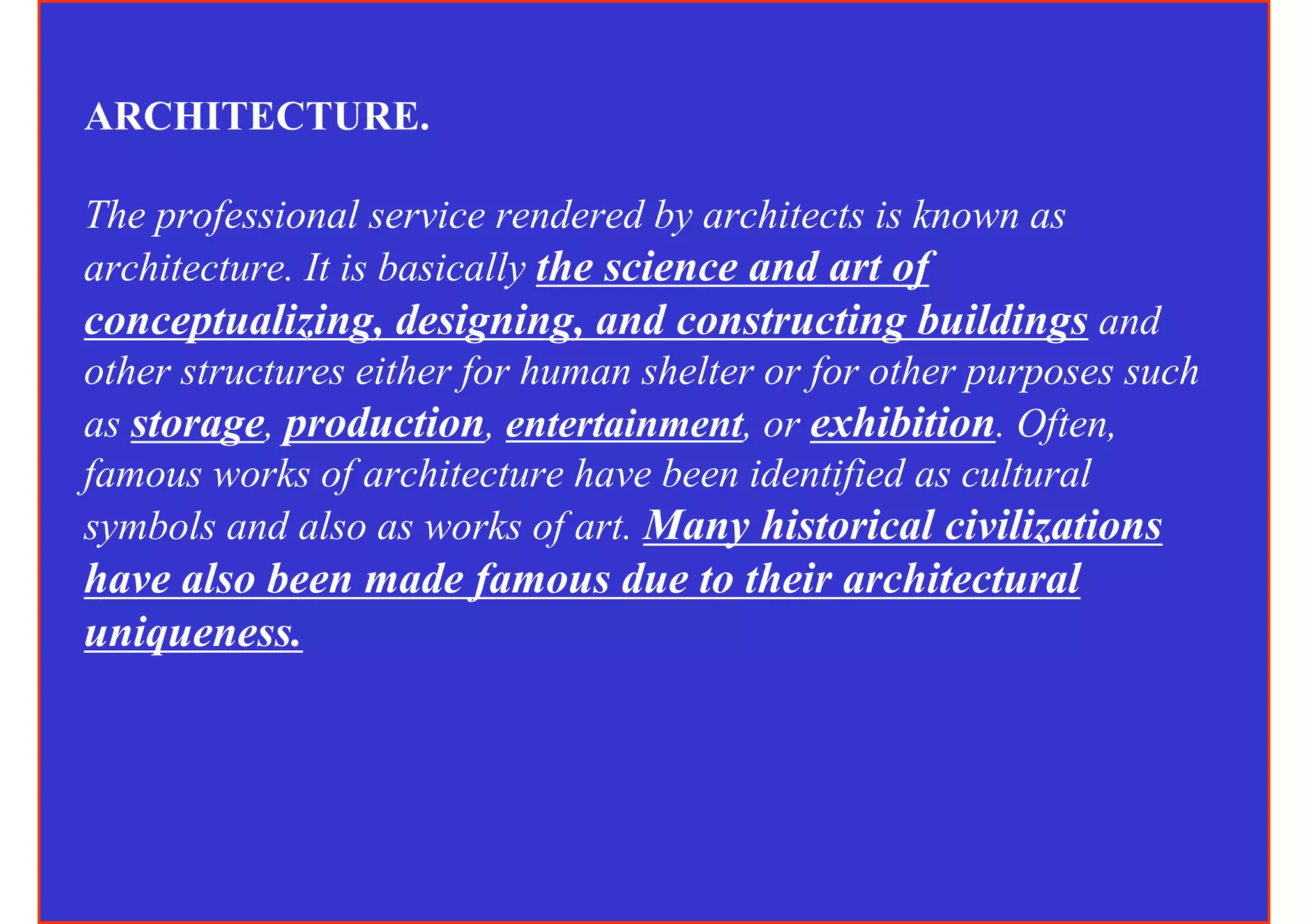ARCHITECTURE.

The professional service rendered by architects is known as
architecture. It is basically the science and art of
conceptualizing, designing, and constructing buildings and
other structures either for human shelter or for other purposes such
as storage, production, entertainment, or exhibition. Often,
famous works of architecture have been identified as cultural
symbols and also as works of art. Many historical civilizations
have also been made famous due to their architectural
uniqueness.
 