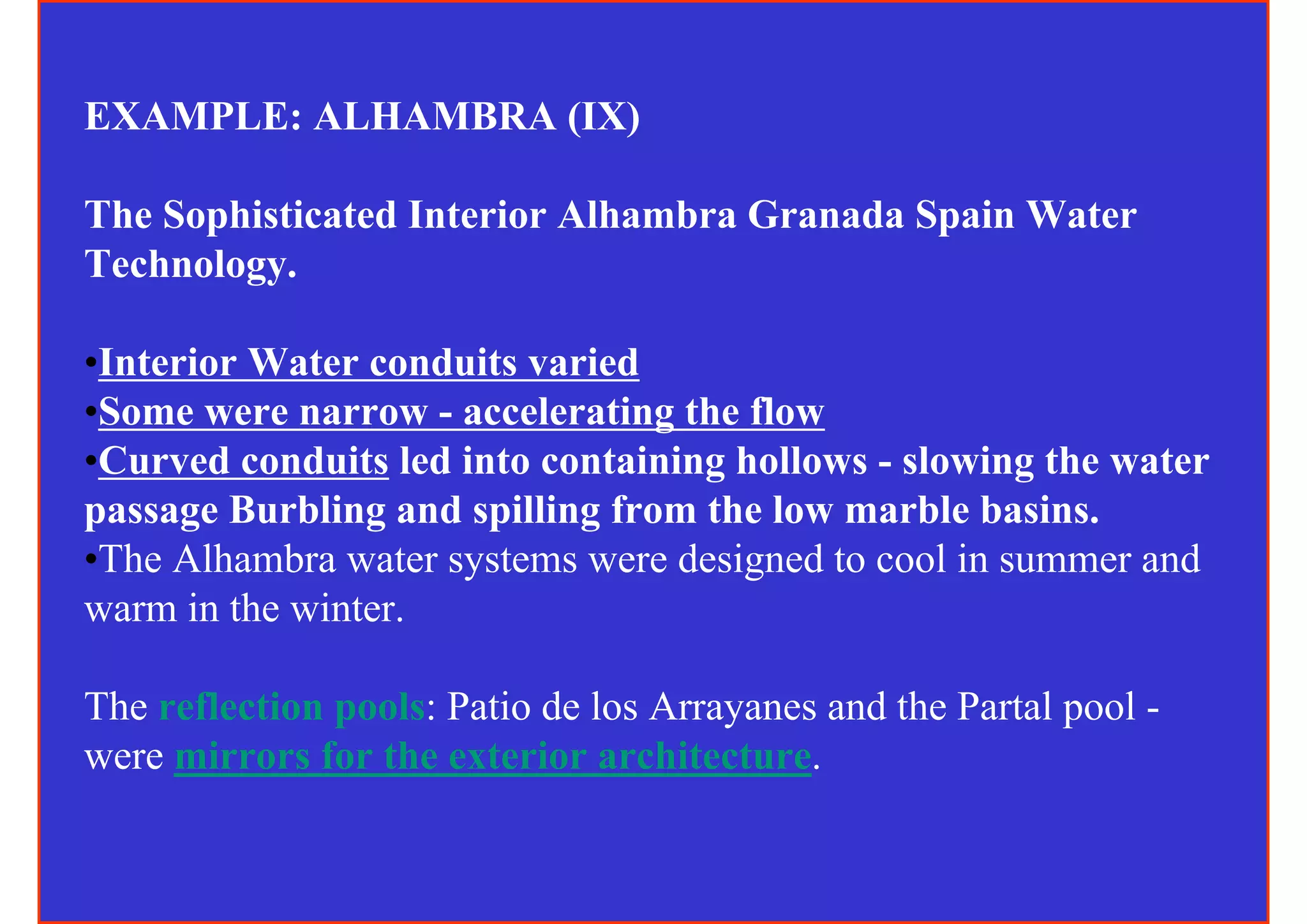 EXAMPLE: ALHAMBRA (IX)

The Sophisticated Interior Alhambra Granada Spain Water
Technology.

•Interior Water conduits varied
•Some were narrow - accelerating the flow
•Curved conduits led into containing hollows - slowing the water
passage Burbling and spilling from the low marble basins.
•The Alhambra water systems were designed to cool in summer and
warm in the winter.

The reflection pools: Patio de los Arrayanes and the Partal pool -
were mirrors for the exterior architecture.
 