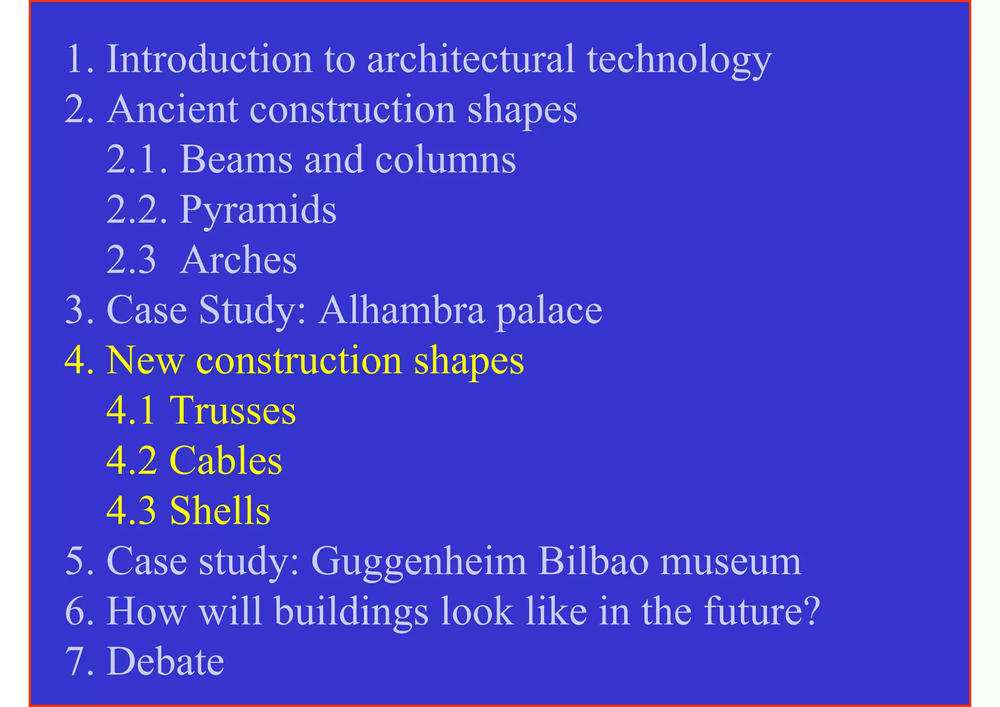 1. Introduction to architectural technology
2. Ancient construction shapes
   2.1. Beams and columns
   2.2. Pyramids
   2.3 Arches
3. Case Study: Alhambra palace
4. New construction shapes
   4.1 Trusses
   4.2 Cables
   4.3 Shells
5. Case study: Guggenheim Bilbao museum
6. How will buildings look like in the future?
7. Debate
 