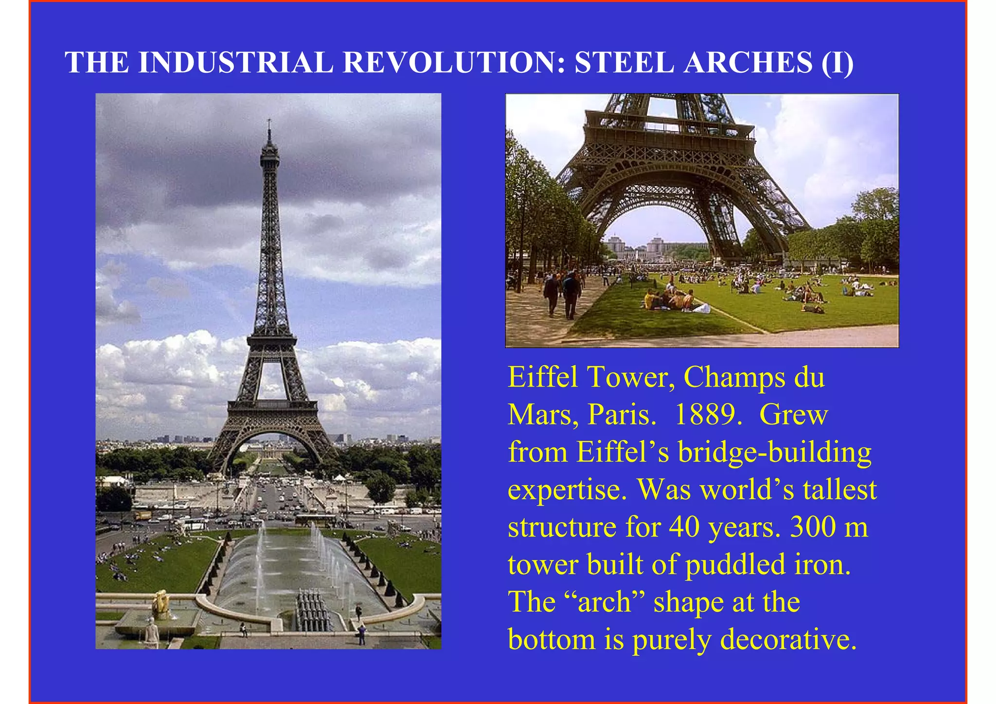 THE INDUSTRIAL REVOLUTION: STEEL ARCHES (I)




                        Eiffel Tower, Champs du
                        Mars, Paris. 1889. Grew
                        from Eiffel’s bridge-building
                        expertise. Was world’s tallest
                        structure for 40 years. 300 m
                        tower built of puddled iron.
                        The “arch” shape at the
                        bottom is purely decorative.
 