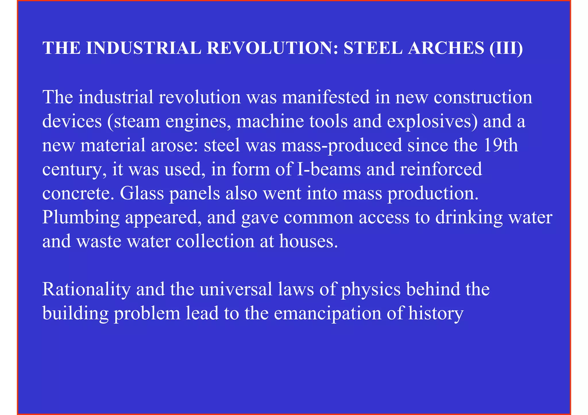 THE INDUSTRIAL REVOLUTION: STEEL ARCHES (III)

The industrial revolution was manifested in new construction
devices (steam engines, machine tools and explosives) and a
new material arose: steel was mass-produced since the 19th
century, it was used, in form of I-beams and reinforced
concrete. Glass panels also went into mass production.
Plumbing appeared, and gave common access to drinking water
and waste water collection at houses.

Rationality and the universal laws of physics behind the
building problem lead to the emancipation of history
 