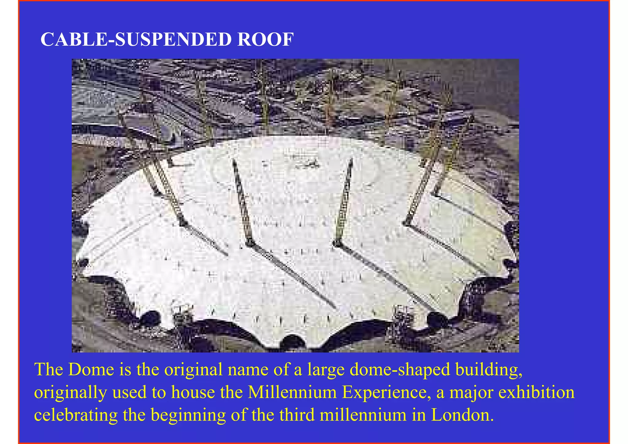 CABLE-SUSPENDED ROOF




The Dome is the original name of a large dome-shaped building,
originally used to house the Millennium Experience, a major exhibition
celebrating the beginning of the third millennium in London.
 
