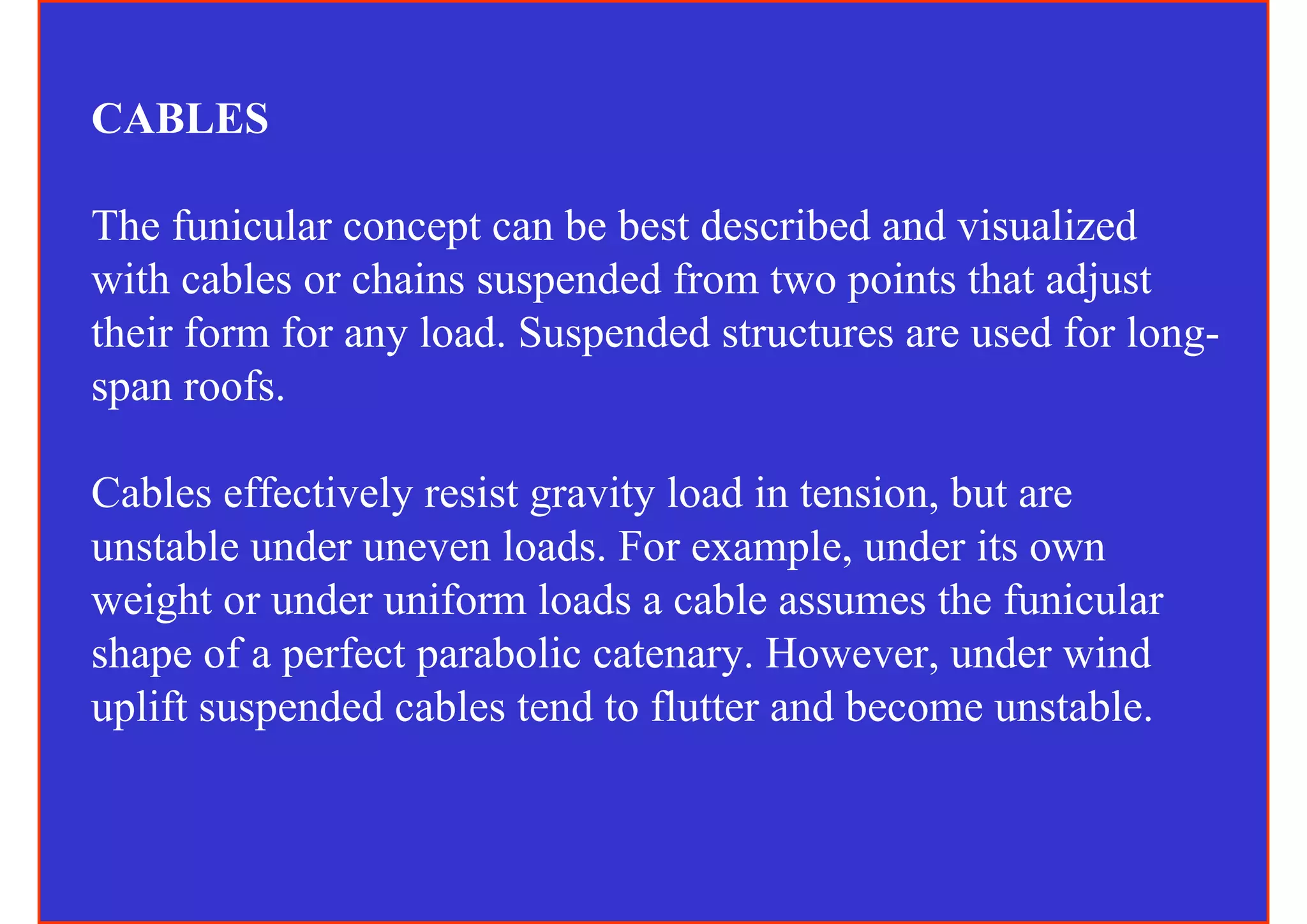 CABLES

The funicular concept can be best described and visualized
with cables or chains suspended from two points that adjust
their form for any load. Suspended structures are used for long-
span roofs.

Cables effectively resist gravity load in tension, but are
unstable under uneven loads. For example, under its own
weight or under uniform loads a cable assumes the funicular
shape of a perfect parabolic catenary. However, under wind
uplift suspended cables tend to flutter and become unstable.
 
