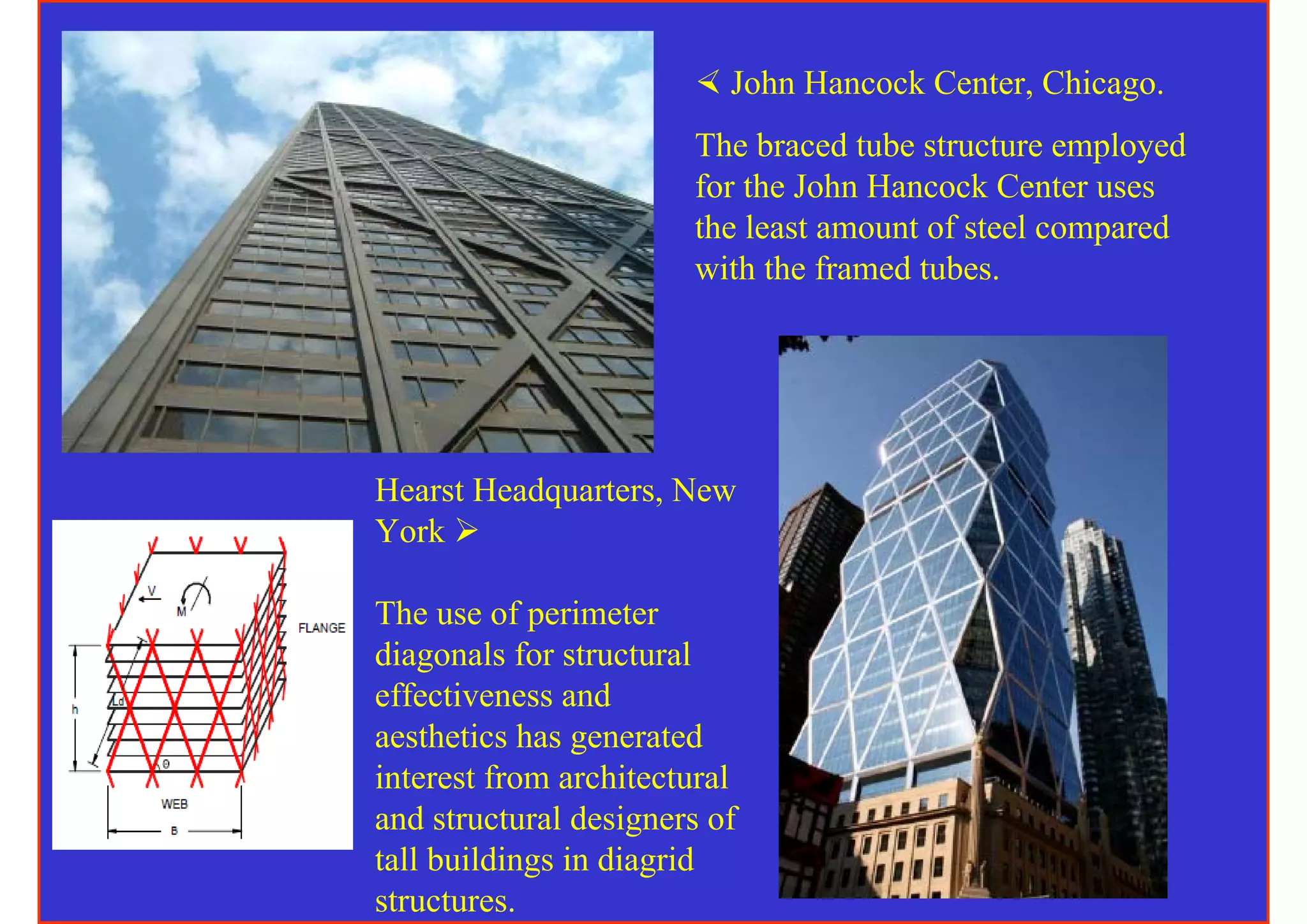 John Hancock Center, Chicago.
                       The braced tube structure employed
                       for the John Hancock Center uses
                       the least amount of steel compared
                       with the framed tubes.




Hearst Headquarters, New
York

The use of perimeter
diagonals for structural
effectiveness and
aesthetics has generated
interest from architectural
and structural designers of
tall buildings in diagrid
structures.
 