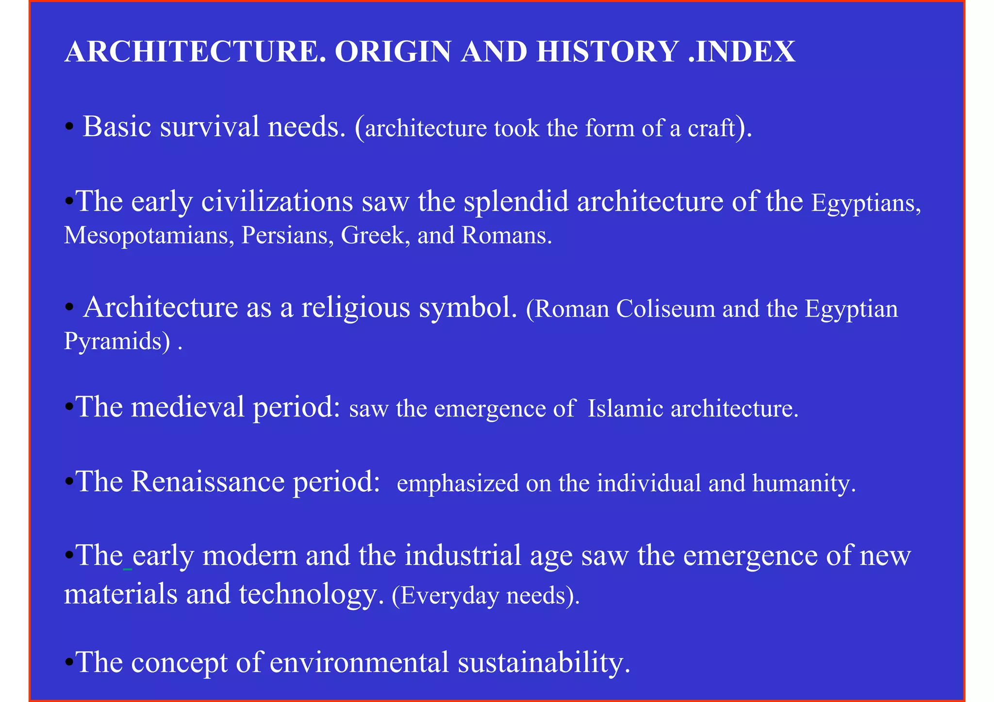 ARCHITECTURE. ORIGIN AND HISTORY .INDEX

• Basic survival needs. (architecture took the form of a craft).

•The early civilizations saw the splendid architecture of the Egyptians,
Mesopotamians, Persians, Greek, and Romans.

• Architecture as a religious symbol. (Roman Coliseum and the Egyptian
Pyramids) .

•The medieval period: saw the emergence of Islamic architecture.

•The Renaissance period: emphasized on the individual and humanity.

•The early modern and the industrial age saw the emergence of new
materials and technology. (Everyday needs).

•The concept of environmental sustainability.
 